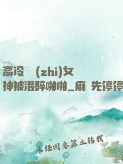 高冷氣質(zhì)女神被灌醉啪啪