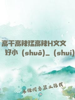高干高辣猛高辣H文文筆好小說(shuō)