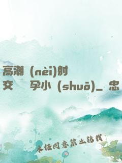 高潮內(nèi)射宮交噴倫懷孕小說(shuō)