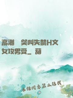 高潮痙攣哭叫失禁H文女攻男受