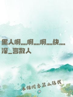 黑人啊灬啊灬啊灬快灬深