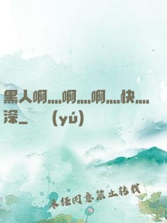 黑人啊灬啊灬啊灬快灬深