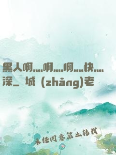 黑人啊灬啊灬啊灬快灬深