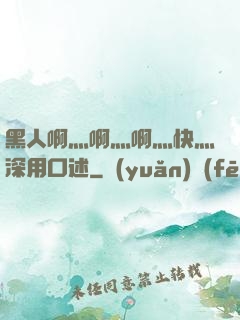 黑人啊灬啊灬啊灬快灬深用口述